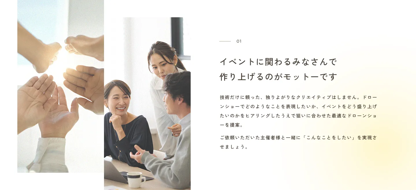 イベントに関わるみなさんで作り上げるのがモットーです 技術だけに頼った、独りよがりなクリエイティブはしません。ドローンショーでどのようなことを表現したいか、イベントをどう盛り上げたいのかをヒアリングしたうえで狙いに合わせた最適なドローンショーを提案。ご依頼いただいた主催者様と一緒に「こんなことをしたい」を実現させましょう。